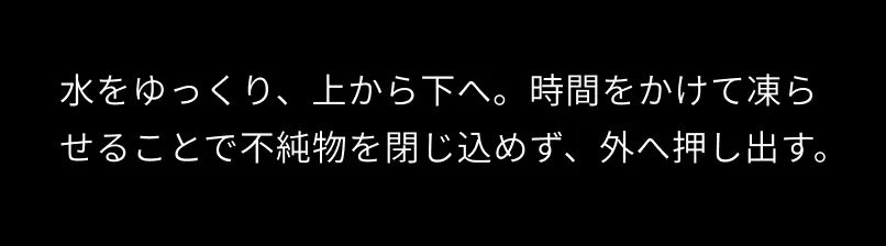 水をゆっくり、上から下へ。時間をかけて凍らせることで不純物を閉じ込めず、外へ押し出す。